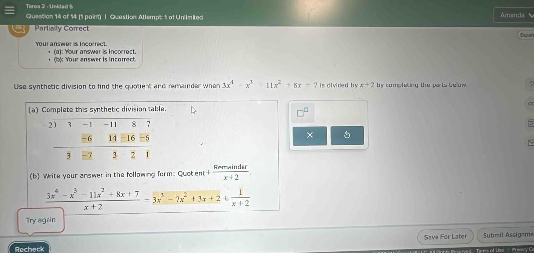 Tarea 2 - Unidad 5 
Question 14 of 14 (1 point) | Question Attempt: 1 of Unlimited Amanda 
Partially Correct 
Españ 
Your answer is incorrect. 
(a): Your answer is incorrect. 
(b): Your answer is incorrect. 
Use synthetic division to find the quotient and remainder when 3x^4-x^3-11x^2+8x+7 is divided by x+2 by completing the parts below. ? 
(a) Complete this synthetic division table. 
5 
× 5 
(b) Write your answer in the following form: Quotient + Remainder/x+2 .
 (3x^4-x^3-11x^2+8x+7)/x+2 =3x^3-7x^2+3x+2+ 1/x+2 
Try again 
Save For Later 
Recheck Submit Assignme 
Reserved. Terms of Use | Privacy Ce