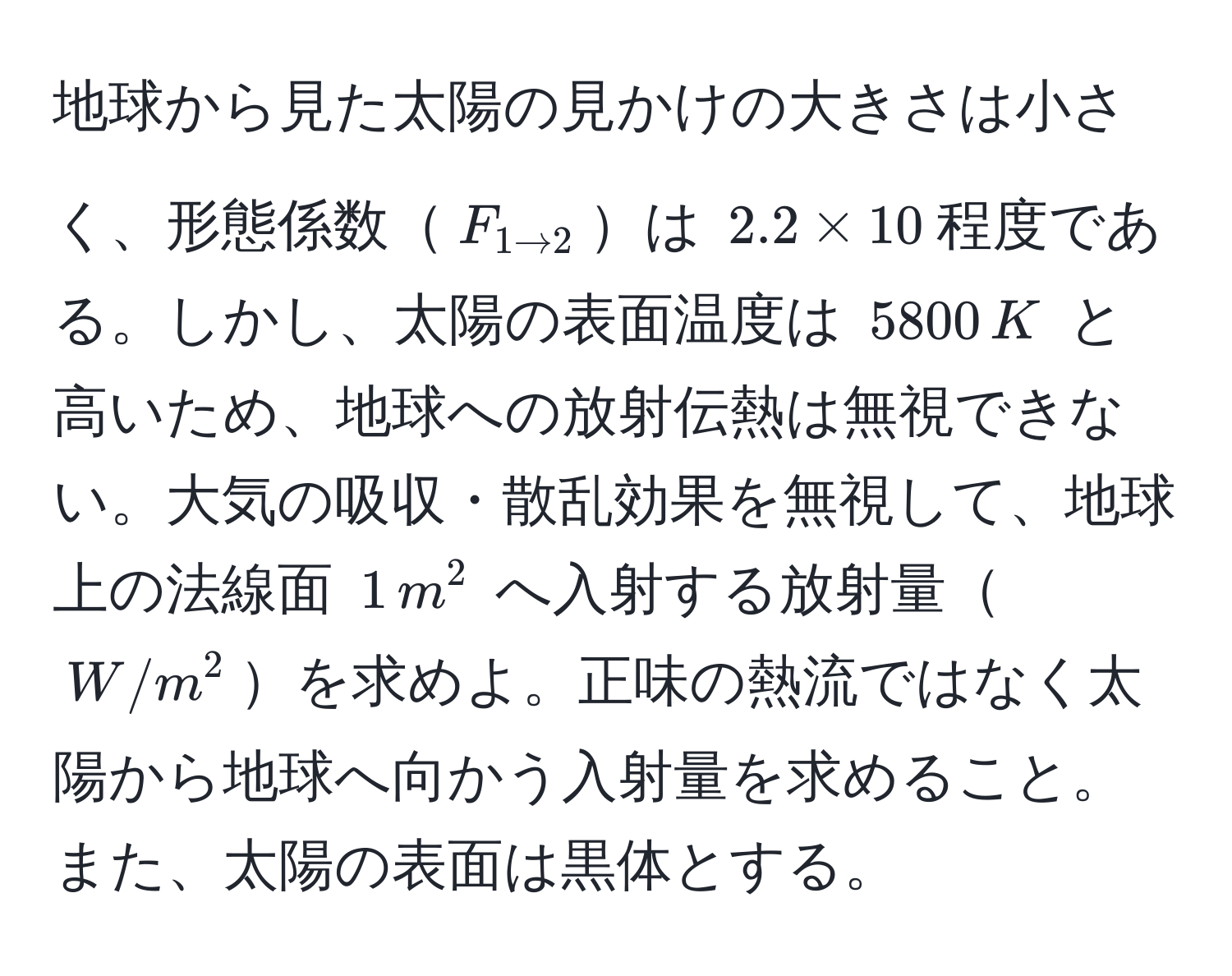 地球から見た太陽の見かけの大きさは小さく、形態係数$F_1 arrow 2$は $2.2 * 10$程度である。しかし、太陽の表面温度は $5800 , K$ と高いため、地球への放射伝熱は無視できない。大気の吸収・散乱効果を無視して、地球上の法線面 $1 , m^2$ へ入射する放射量$W/m^2$を求めよ。正味の熱流ではなく太陽から地球へ向かう入射量を求めること。また、太陽の表面は黒体とする。