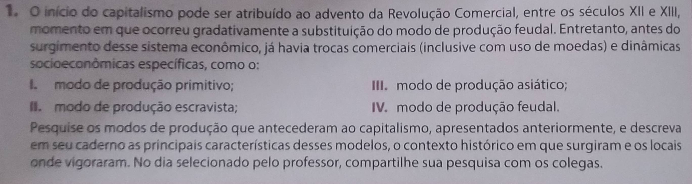 início do capitalismo pode ser atribuído ao advento da Revolução Comercial, entre os séculos XII e XIII,
momento em que ocorreu gradativamente a substituição do modo de produção feudal. Entretanto, antes do
surgimento desse sistema econômico, já havia trocas comerciais (inclusive com uso de moedas) e dinâmicas
socioeconômicas específicas, como o:
I modo de produção primitivo; II modo de produção asiático;
I modo de produção escravista; IV modo de produção feudal.
Pesquise os modos de produção que antecederam ao capitalismo, apresentados anteriormente, e descreva
em seu caderno as principais características desses modelos, o contexto histórico em que surgiram e os locais
onde vigoraram. No dia selecionado pelo professor, compartilhe sua pesquisa com os colegas.