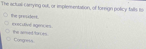 The actual carrying out, or implementation, of foreign policy falls to
the president.
executive agencies.
the armed forces.
Congress.