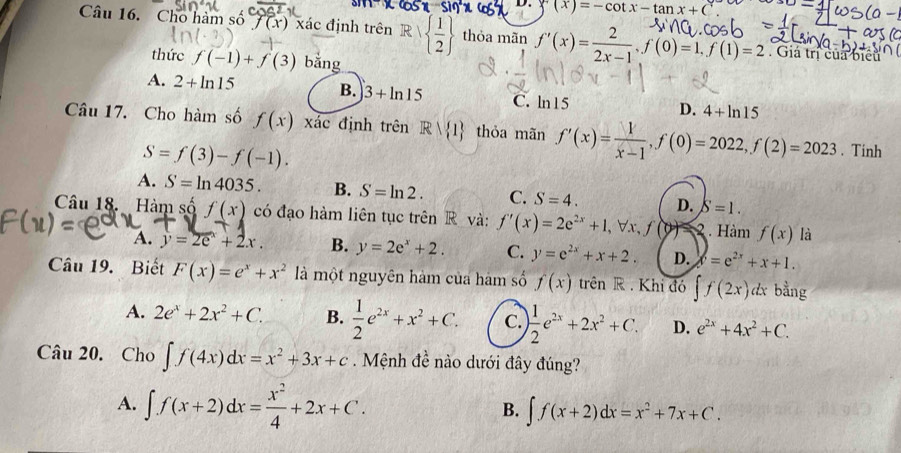 D. sumlimits (x)=-cot x-tan x+C
Câu 16. Cho hàm số f(x) xác định trên R|  1/2  thỏa mãn f'(x)= 2/2x-1 ,f(0)=1,f(1)=2 Giả trị của biểu
thức f(-1)+f(3) bằng
A. 2+ln 15 B. 3+ln 15 C. ln15 D. 4+ln 15
Câu 17. Cho hàm số f(x) xác định trên Rvee  1 thỏa mãn f'(x)= 1/x-1 ,f(0)=2022,f(2)=2023. Tinh
S=f(3)-f(-1).
A. S=ln 4035. B. S=ln 2. C. S=4. D. S=1.
Câu 18. Hàm s h f(x) có đạo hàm liên tục trên R và: f'(x)=2e^(2x)+1,forall x,f(y). Hàm f(x) là
A. y=2e^x+2x. B. y=2e^x+2. C. y=e^(2x)+x+2. D. y=e^(2x)+x+1.
Câu 19. Biết F(x)=e^x+x^2 là một nguyên hàm của hàm số f(x) trên R . Khi đó ∈t f(2x)dx bằng
A. 2e^x+2x^2+C. B.  1/2 e^(2x)+x^2+C. C.  1/2 e^(2x)+2x^2+C. D. e^(2x)+4x^2+C.
Câu 20. Cho ∈t f(4x)dx=x^2+3x+c Mệnh đề nào dưới đây đúng?
A. ∈t f(x+2)dx= x^2/4 +2x+C.
B. ∈t f(x+2)dx=x^2+7x+C.