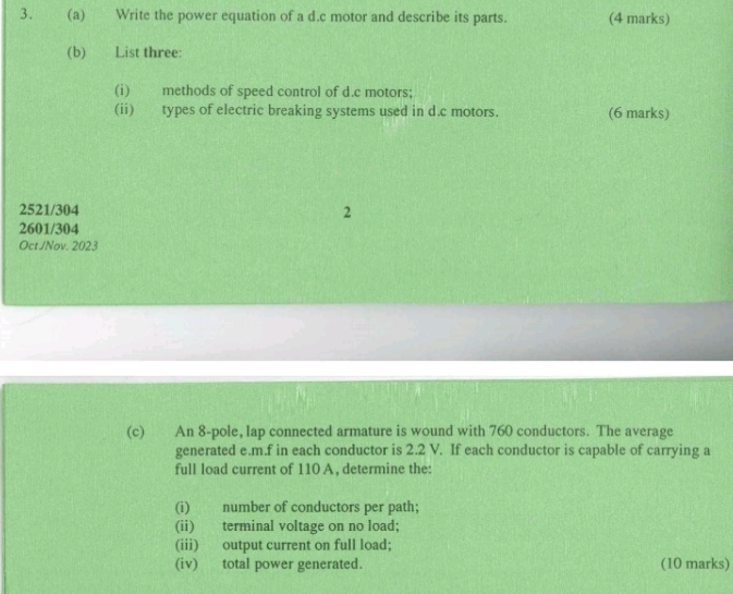 Write the power equation of a d.c motor and describe its parts. (4 marks) 
(b) List three: 
(i) methods of speed control of d.c motors; 
(ii) types of electric breaking systems used in d.c motors. (6 marks)
2521/304
2
2601/304
OctJNov. 2023 
(c) An 8 -pole, lap connected armature is wound with 760 conductors. The average 
generated e.m.f in each conductor is 2.2 V. If each conductor is capable of carrying a 
full load current of 110 A, determine the: 
(i) number of conductors per path; 
(ii) terminal voltage on no load; 
(iii) output current on full load; 
(iv) total power generated. (10 marks)