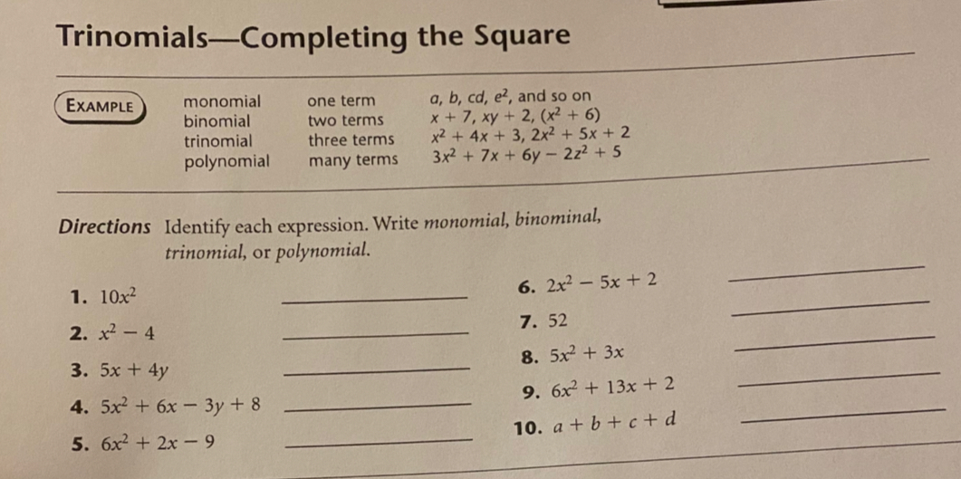 Trinomials—Completing the Square 
Example monomial one term a, b, cd, e^2, , and so on 
binomial two terms x+7, xy+2, (x^2+6)
trinomial three terms x^2+4x+3, 2x^2+5x+2
polynomial many terms 3x^2+7x+6y-2z^2+5
Directions Identify each expression. Write monomial, binominal, 
_ 
trinomial, or polynomial. 
1. 10x^2
_ 
_ 
6. 2x^2-5x+2
2. x^2-4 _7. 52 _ 
_ 
8. 5x^2+3x
3. 5x+4y
_ 
_ 
9. 6x^2+13x+2
4. 5x^2+6x-3y+8
_ 
10. a+b+c+d
_ 
5. 6x^2+2x-9