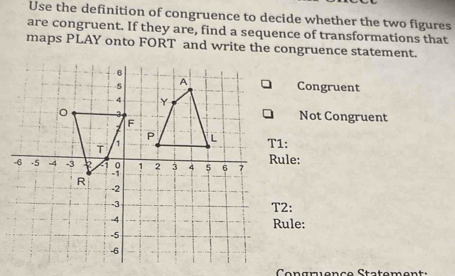 Use the definition of congruence to decide whether the two figures 
are congruent. If they are, find a sequence of transformations that 
maps PLAY onto FORT and write the congruence statement. 
Congruent 
Not Congruent 
T1: 
ule: 
2: 
ule: