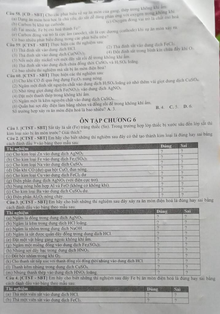 [CD - SBT] Cho các phát biểu về sự ăn môn của gang, thép trong không khi âm
(a) Dang ân mon hoa học là chu yêu, do sắt để dăng phân ứng với oxygen trong không khi
(c) Oxygen đong vai trò là chát oxi hoá
(b) Carbon bị khu tại cathode.
(d) Tai anode. Fe bị oxi hoá thành Fe^(2+)
(c) Carbon đòng vai trò là cực âm (anode), sắt là cực dương (cathode) khi sự ăn môn xay ra
Có bao nhiều phát biểu đùng trong các phát biểu trên?
Câu 59. [CTST - SBT] Thực hiện các thí nghiệm sau:
(1) Thà định sắt vào dung dịch HCl. (2) Thá đình sắt vào dung dịch FeCls
(3) Thả định sắt vào dung dịch Cư (NO_3)_2 (4) Đột định sắt trong bình kín chứa đây khi O
(5) Nổi một dây nickel với một đây sắt rồi để trong không khi ẩm
(6) Thà đinh sắt vào dung dịch chứa đồng thời CuSO4 và H_2SO loāng
Có bao nhiêu thí nghiệm mà sắt bị ăn mòn điện hoà?
Câu 60. [CTST - SBT] Thực hiện các thí nghiệm sau:
(1) Cho khi CO đi qua ống đựng Fe:O nng nóng
(2) Ngầm một đinh sắt nguyên chất vào dung dịch I H_2SO u loãng có nhỏ thêm vài giọt dung dịch CuSO
(3) Nhỏ từng giọt dung dịch Fe (NO_3) vào dung dịch AgNO
(4) Đặt một thanh thép trong không khí ẩm.
(5) Ngầm một là kẽm nguyên chất vào dung dịch CuSO₄.
(6) Quần hai sợi dây điện làm bằng nhôm và đồng rồi đề trong không khí ẩm.
Số trường hợp xây ra ăn mòn điện hoá là bao nhiêu? A. 3. B. 4. C. 5. D. 6.
ÔN Tập ChƯơng 6
Câu 1. [CTST - SBT] Sắt tây là sắt (Fe) tráng thiếc (Sn). Trong trường hợp lớp thiếc bị xước sâu đến lớp sắt thi
kim loại nào bị ăn mòn trước? Giải thích?
Câu 2. [CTST - SBT] Em hãy cho biết những thí nghiệm sau đây có thể tạo thành kim loại là đúng hay sai bằng
Câu 3. [CTST - SBT] Em hãy cho bi
Câu 4. [CTST - SBT] Em hãy cho biết những thi nghiệm sau đây Fe bị ăn mòn điện hoá là đủng hay sai bằng