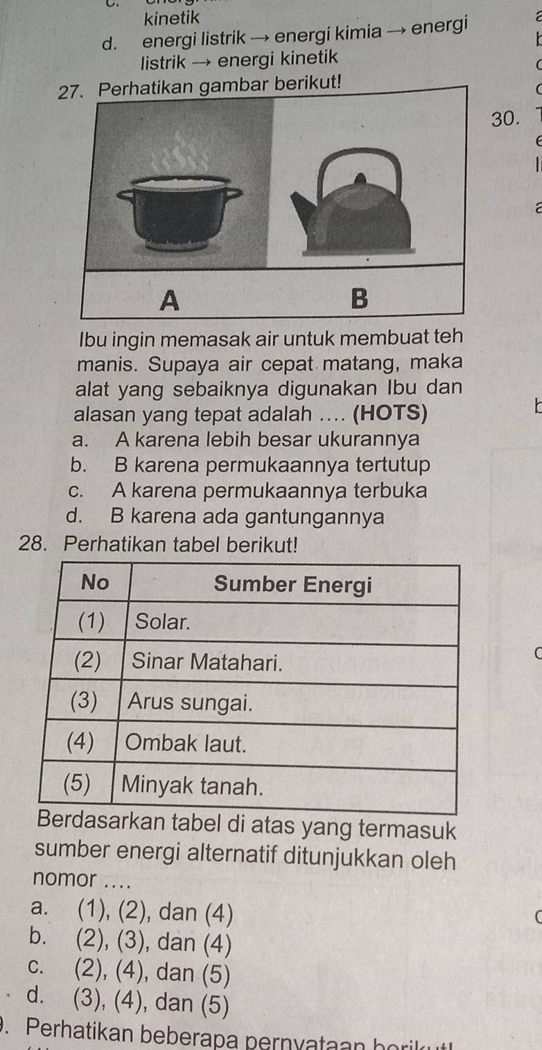 kinetik
d. energi listrik → energi kimia → energi
listrik → energi kinetik
27. Perhatikan gambar berikut!
30.
a
A
B
Ibu ingin memasak air untuk membuat teh
manis. Supaya air cepat matang, maka
alat yang sebaiknya digunakan Ibu dan
alasan yang tepat adalah …. (HOTS)
a. A karena lebih besar ukurannya
b. B karena permukaannya tertutup
c. A karena permukaannya terbuka
d. B karena ada gantungannya
28. Perhatikan tabel berikut!
n tabel di atas yang termasuk
sumber energi alternatif ditunjukkan oleh
nomor ....
a. (1), (2), dan (4)
b. (2), (3), dan (4)
c. (2), (4), dan (5)
d. (3), (4), dan (5)
. Perhatikan beberapa pernyataan borilrut