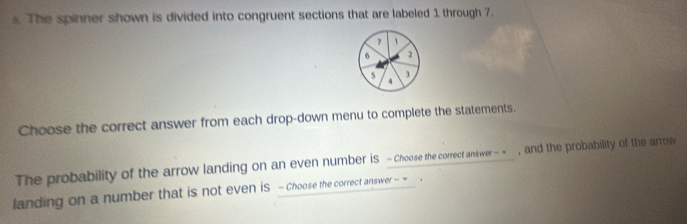 The spinner shown is divided into congruent sections that are labeled 1 through 7.
7 1
6 2
5 3
4
Choose the correct answer from each drop-down menu to complete the statements. 
The probability of the arrow landing on an even number is - Choose the correct answer - ~ , and the probability of the arrow 
landing on a number that is not even is - Choose the correct answer - ~ .