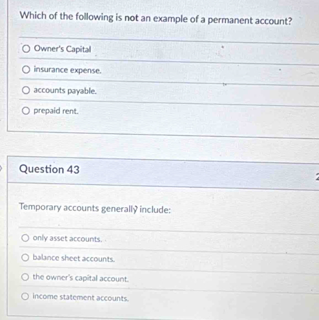 Which of the following is not an example of a permanent account?
Owner's Capital
insurance expense.
accounts payable.
prepaid rent.
Question 43
Temporary accounts generally include:
only asset accounts.
balance sheet accounts.
the owner's capital account.
income statement accounts.