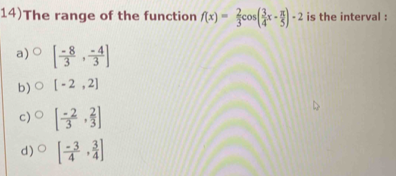 14)The range of the function f(x)= 2/3 cos ( 3/4 x- π /5 )-2 is the interval :
a) [ (-8)/3 , (-4)/3 ]
b) [-2,2]
c) [ (-2)/3 , 2/3 ]
d) [ (-3)/4 , 3/4 ]