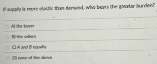 If supply is more elastic than demand, who bears the greater burden?
A) the buyer
B) the sellers
C) A and B equally
D) none of the above