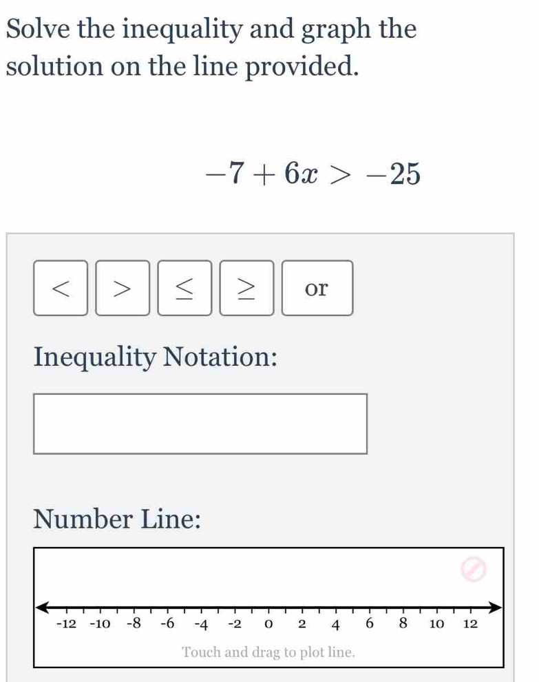 Solve the inequality and graph the 
solution on the line provided.
-7+6x>-25
< > or 
Inequality Notation: 
Number Line: 
Touch and drag to plot line.