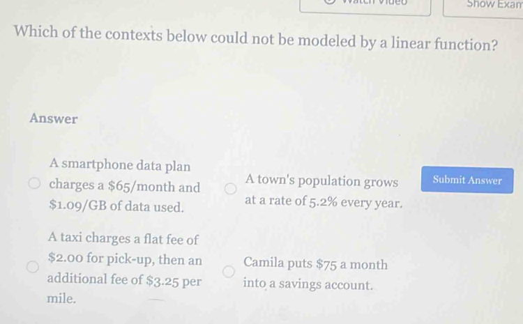 Show Exam
Which of the contexts below could not be modeled by a linear function?
Answer
A smartphone data plan
charges a $65/month and A town's population grows Submit Answer
$1.09/GB of data used. at a rate of 5.2% every year.
A taxi charges a flat fee of
$2.00 for pick-up, then an Camila puts $75 a month
additional fee of $3.25 per into a savings account.
mile.