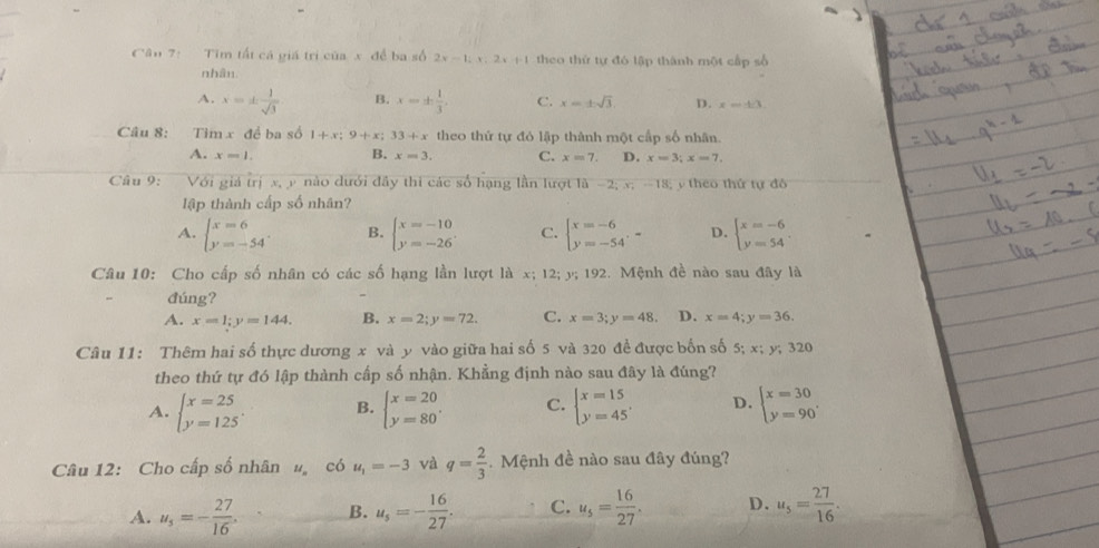 Cân 7: Tim tất cá giá trị của x để ba số 2x-1;x;2x+1 theo thứ tự đó lập thành một cấp số
nhân.
A. x=±  1/sqrt(3)  B. x=±  1/3 . C. x=± sqrt(3). p. x=± 3.
Câu 8: Tim x đề ba số 1+x:9+x:33+x theo thứ tự đỏ lập thành một cấp số nhân.
A. x=1. B. x=3. C. x=7. D. x=3;x=7,
Câu 9: Với giá trị x, y nào dưới đây thi các số hạng lần lượt là −2; x; -18; y theo thứ tự đô
lập thành cấp số nhân?
A. beginarrayl x=6 y=-54endarray. . B. beginarrayl x=-10 y=-26endarray. . C. beginarrayl x=-6 y=-54endarray. ,-endarray D. beginarrayl x=-6 y=54endarray. .
Câu 10: Cho cấp số nhân có các số hạng lần lượt là x; 12; y; 192. Mệnh đề nào sau đây là
đúng?
A. x=1;y=144. B. x=2;y=72. C. x=3;y=48. D. x=4;y=36.
Câu 11: Thêm hai số thực dương x và y vào giữa hai số 5 và 320 đề được bốn số 5; x; y; 320
theo thứ tự đó lập thành cấp số nhận. Khẳng định nào sau đây là đúng?
A. beginarrayl x=25 y=125endarray. . B. beginarrayl x=20 y=80endarray. . C. beginarrayl x=15 y=45endarray. D. beginarrayl x=30 y=90endarray. .
Câu 12: Cho cấp số nhân  có u_1=-3 và q= 2/3 .  Mệnh đề nào sau đây đúng?
A. u_5=- 27/16 . B. u_5=- 16/27 . C. u_5= 16/27 . D. u_5= 27/16 .