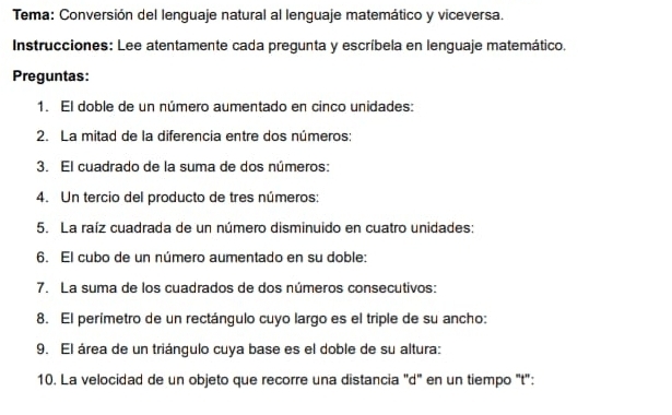 Tema: Conversión del lenguaje natural al lenguaje matemático y viceversa. 
Instrucciones: Lee atentamente cada pregunta y escríbela en lenguaje matemático. 
Preguntas: 
1. El doble de un número aumentado en cinco unidades: 
2. La mitad de la diferencia entre dos números: 
3. El cuadrado de la suma de dos números: 
4. Un tercio del producto de tres números: 
5. La raíz cuadrada de un número disminuido en cuatro unidades: 
6. El cubo de un número aumentado en su doble: 
7. La suma de los cuadrados de dos números consecutivos: 
8. El perímetro de un rectángulo cuyo largo es el triple de su ancho: 
9. El área de un triángulo cuya base es el doble de su altura: 
10. La velocidad de un objeto que recorre una distancia "d" en un tiempo 't':