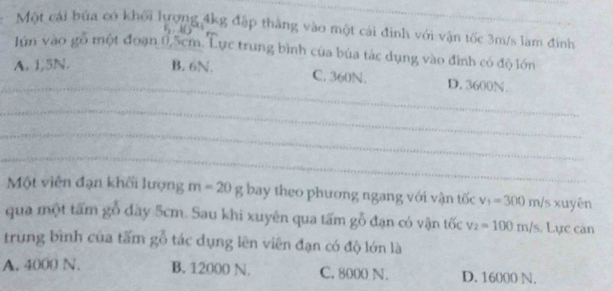 Một cái bứa có khối lượng 4kg đặp thắng vào một cái đình với vận tốc 3m/s lam đinh
lún vào gỗ một đoạn 0,5cm. Lực trung bình của búa tác dụng vào đình có độ lớn
_
A. 1,5N. B. 6N. C. 360N. D. 3600N.
_
_
_
Một viên đạn khối lượng m=20g bay theo phương ngang với vận tốc v_1=300m/s* uyên
qua một tấm gỗ dày 5cm. Sau khi xuyên qua tấm gỗ đạn có vận tốc v_2=100m/s Lực căn
trung bình của tấm tác dụng lên viên đạn có độ lớn là C
A. 4000 N. B. 12000 N. C. 8000 N. D. 16000 N.