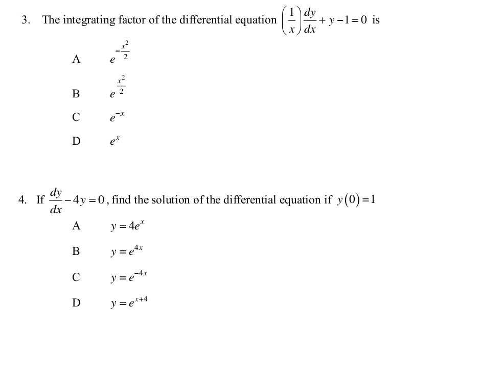 The integrating factor of the differential equation ( 1/x ) dy/dx +y-1=0 is
A e^(-frac x^2)2
B e^(frac x^2)2
C e^(-x)
D e^x
4. If  dy/dx -4y=0 , find the solution of the differential equation if y(0)=1
A y=4e^x
B y=e^(4x)
C y=e^(-4x)
D y=e^(x+4)