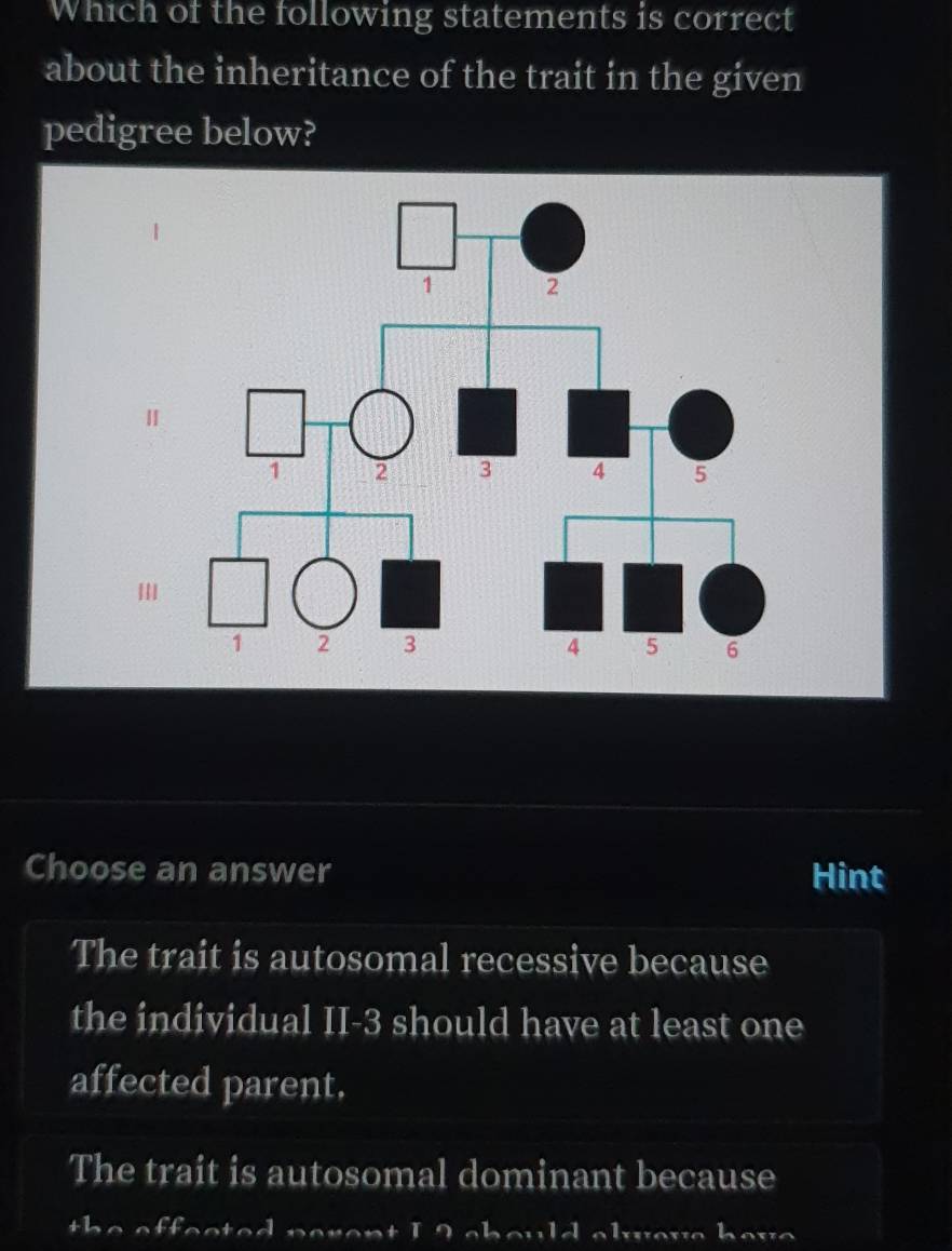 Which of the following statements is correct
about the inheritance of the trait in the given
pedigree below?
Choose an answer Hint
The trait is autosomal recessive because
the individual II -3 should have at least one
affected parent,
The trait is autosomal dominant because
the effected perent I 2 should alove have