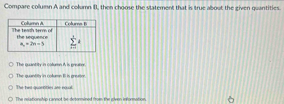 Compare column A and column B, then choose the statement that is true about the given quantities.
The quantity in column A is greater.
The quantity in column B is greater.
The two quantities are equal.
The relationship cannot be determined from the given information.