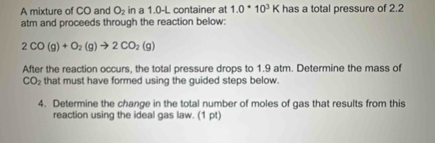 A mixture of CO and O_2 in a 1.0-L container at 1.0^*10^3K has a total pressure of 2.2
atm and proceeds through the reaction below:
2CO(g)+O_2(g)to 2CO_2(g)
After the reaction occurs, the total pressure drops to 1.9 atm. Determine the mass of
CO_2 that must have formed using the guided steps below. 
4. Determine the change in the total number of moles of gas that results from this 
reaction using the ideal gas law. (1 pt)