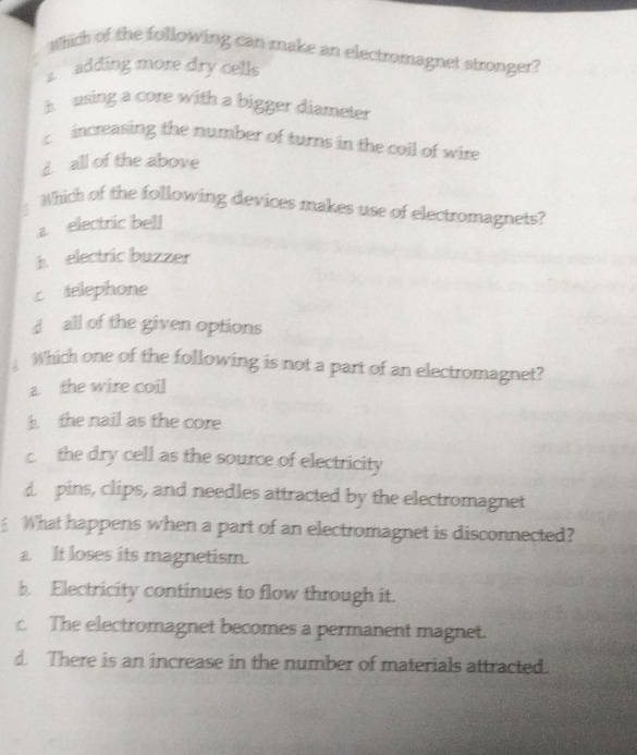 Which of the following can make an electromagnet stronger?
adding more dry cells
h using a core with a bigger diameter
c increasing the number of turns in the coil of wire
d all of the above
Which of the following devices makes use of electromagnets?
electric bell
b electric buzzer
c telephone
d all of the given options
Which one of the following is not a part of an electromagnet?
a. the wire coil
b. the nail as the core
c the dry cell as the source of electricity
d pins, clips, and needles attracted by the electromagnet
What happens when a part of an electromagnet is disconnected?
a. It loses its magnetism.
b. Electricity continues to flow through it.
c The electromagnet becomes a permanent magnet.
d. There is an increase in the number of materials attracted.