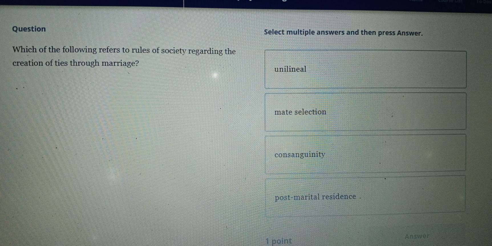 Question Select multiple answers and then press Answer.
Which of the following refers to rules of society regarding the
creation of ties through marriage?
unilineal
mate selection
consanguinity
post-marital residence .
1 point Answer