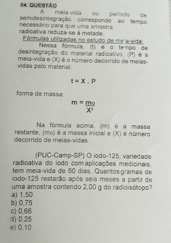 meia-vida ou periodo de
semidesintegração corresponde ao tempo
necessário para que uma amostra
radioativa reduza-se à metade.
Fórmulas utilizadas no estudo de mẹ açvida:
Nessa fórmula, (t) é o tempo de
desintegração do material radioativo, (P) é a
meia-vida e (X) é o número decorrido de meias-
vidas pelo material.
t=X.P
forma de massa:
m= mo/X^2 
Na fórmula acima, (m) é a massa
restante, (mo) é a massa inicial e (X) é número
decorrido de meias-vidas.
(PUC-Camp-SP) O iodo- 125, variedade
radioativa do íodo com aplicações medicinais,
tem meia-vida de 60 días. Quantosgramas de
iodo -125 restarão após seis meses a partir de
uma amostra contendo 2,00 g do radioisótopo?
a) 1,50
b) 0,75
c) 0,66
d) 0,25
e) 0,10