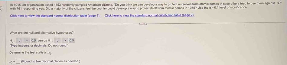 In 1945, an organization asked 1453 randomly sampled American citizens, "Do you think we can develop a way to protect ourselves from atomic bombs in case others tried to use them against us?" 
with 761 responding yes. Did a majority of the citizens feel the country could develop a way to protect itself from atomic bombs in 1945? Use the alpha =0 1 level of significance. 
Click here to view the standard normal distribution table (page 1). Click here to view the standard normal distribution table (page 2). 
What are the null and alternative hypotheses?
H_0:p=0.5 versus H_1:p>0.5
(Type integers or decimals. Do not round.) 
Determine the test statistic, z_0.
z_0=□ (Round to two decimal places as needed.)