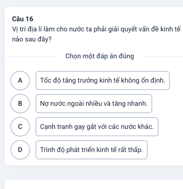 Vị trí địa lí làm cho nước ta phải giải quyết vấn đề kinh tế
nào sau đây?
Chọn một đáp án đúng
A Tốc độ tăng trưởng kinh tế không ổn định.
B Nợ nước ngoài nhiều và tăng nhanh.
C Cạnh tranh gay gắt với các nước khác.
D Trình độ phát triển kinh tế rất thấp.