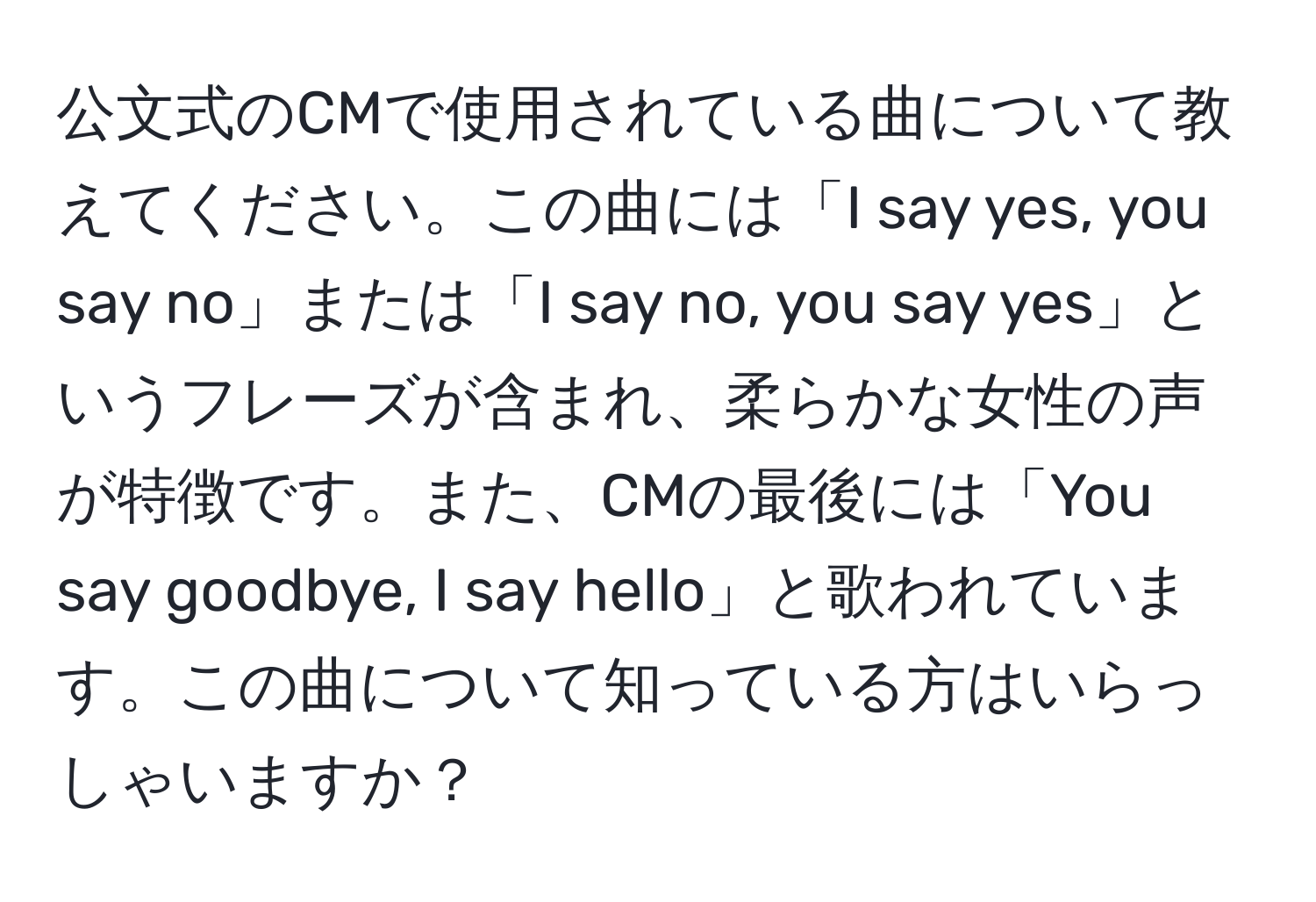 公文式のCMで使用されている曲について教えてください。この曲には「I say yes, you say no」または「I say no, you say yes」というフレーズが含まれ、柔らかな女性の声が特徴です。また、CMの最後には「You say goodbye, I say hello」と歌われています。この曲について知っている方はいらっしゃいますか？