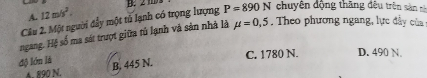 2 1D 3
A. 12m/s^2. 
Câu 2. Một người đẩy một tủ lạnh có trọng lượng P=890N chuyên động thăng đêu trên sản nh
ngang. Hệ số ma sát trượt giữa tủ lạnh và sản nhà là mu =0,5. Theo phương ngang, lực đầ y của
C. 1780 N. D. 490 N.
độ lớn là
A. 890 N. B. 445 N.