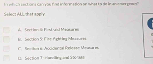 In which sections can you find information on what to do in an emergency?
Select ALL that apply.
A. Section 4: First-aid Measures
R
B. Section 5: Fire-fghting Measures
T
C. Section 6: Accidental Release Measures
D. Section 7: Handling and Storage