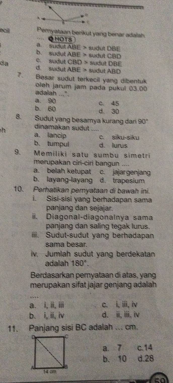 ecil Pernyataan berikut yang benar adaiah.
QHOTS
a. sudul ABE > sudut DBE
b. sudut ABE> * sudut CBD
c. sudut CBD>
da sudut DBE
d. sudut ABE 2y sudut ABD
7. Besar sudut terkecil yang dibentuk
oleh jarum jam pada pukul 03.00
adalah ...*.
a. 90
c. 45
b. 60 d. 30
8. Sudut yang besarya kurang dari 90°
h
dinamakan sudut_
a. lancip C. siku-siku
b. tumpul d. lurus
9. Memiliki satu sumbu simetri
merupakan ciri-cirj bangun ....
a. belah ketupat c. jajargenjang
b. layang-layang d. trapesium
10. Perhatikan peryataan di bawah ini.
i. Sisi-sisi yang berhadapan sama
panjang dan sejajar.
ii. Diagonal-diagonalnya sama
panjang dan saling tegak lurus.
iii. Sudut-sudut yang berhadapan
sama besar.
iv. Jumlah sudut yang berdekatan
adalah 180°. 
Berdasarkan pernyataan di atas, yang
merupakan sifat jajar genjang adalah
a、 1, 11, 111 C、 i, iii, iv
b、 i, ii, N d、 hat H, hat I). hat IV
11. Panjang sisi BC adalah ... cm.
a、 7 c. 14
b. 10 d. 28