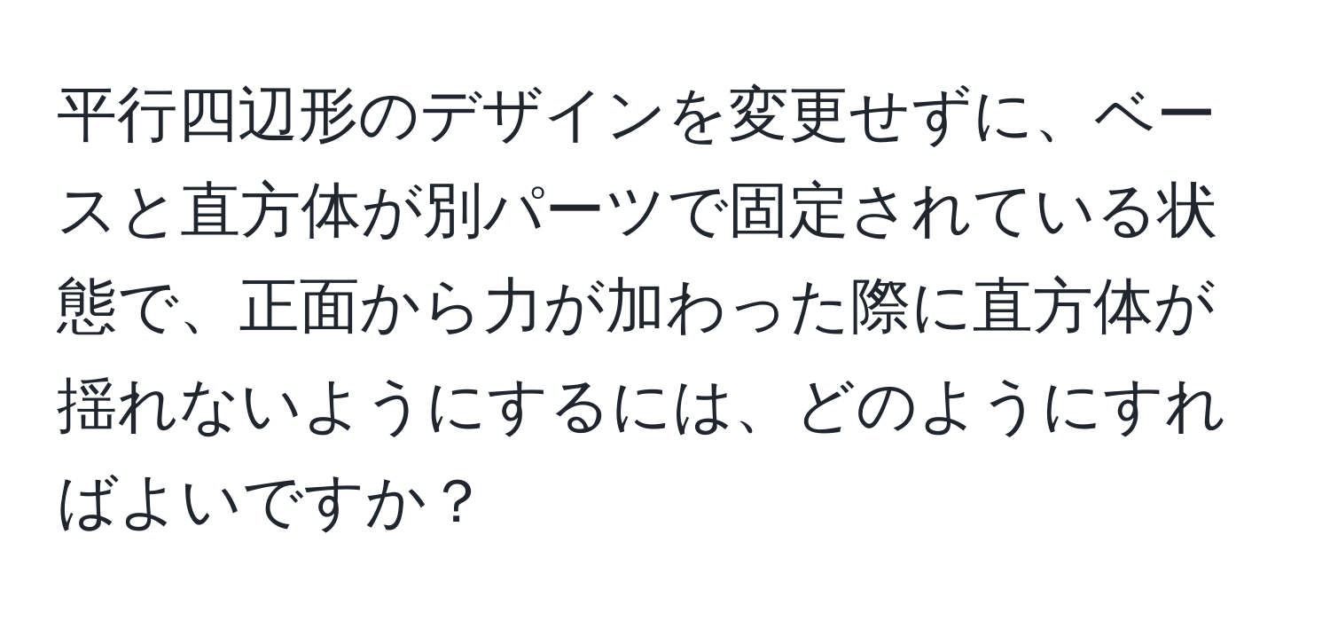 平行四辺形のデザインを変更せずに、ベースと直方体が別パーツで固定されている状態で、正面から力が加わった際に直方体が揺れないようにするには、どのようにすればよいですか？