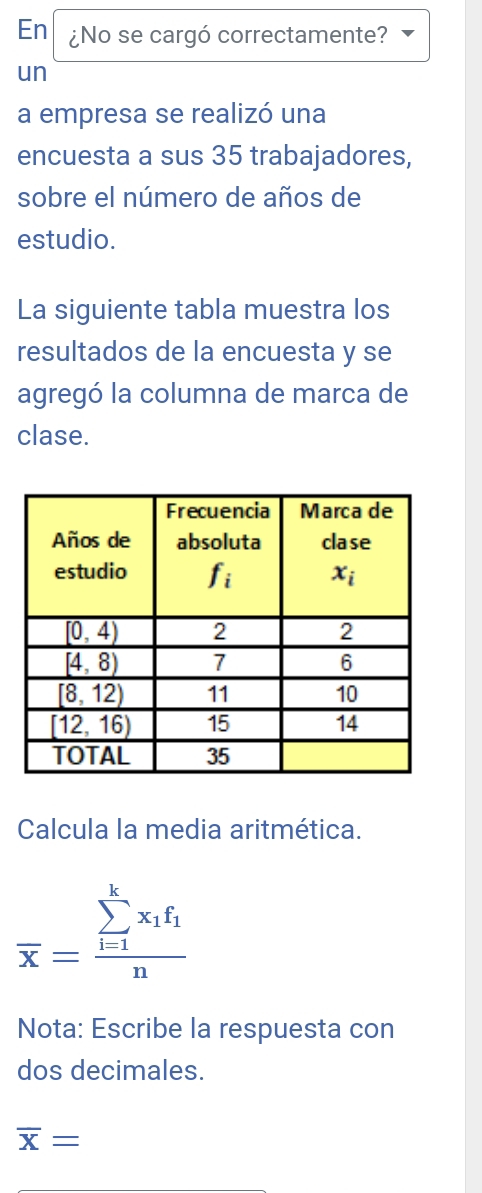 En ¿No se cargó correctamente?
un
a empresa se realizó una
encuesta a sus 35 trabajadores,
sobre el número de años de
estudio.
La siguiente tabla muestra los
resultados de la encuesta y se
agregó la columna de marca de
clase.
Calcula la media aritmética.
overline x=frac (sumlimits _i=1)^kx_1f_1n
Nota: Escribe la respuesta con
dos decimales.
overline X=