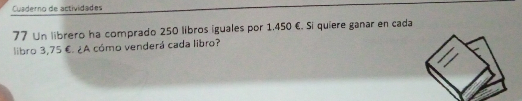 Cuaderno de actividades 
77 Un librero ha comprado 250 libros iguales por 1.450 €. Si quiere ganar en cada 
libro 3,75 €. ¿A cómo venderá cada libro?