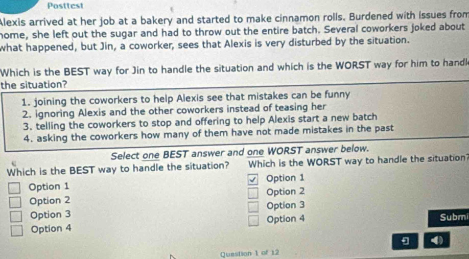 Posttest
Alexis arrived at her job at a bakery and started to make cinnamon rolls. Burdened with Issues from
home, she left out the sugar and had to throw out the entire batch. Several coworkers joked about
what happened, but Jin, a coworker, sees that Alexis is very disturbed by the situation.
Which is the BEST way for Jin to handle the situation and which is the WORST way for him to handk
the situation?
1. joining the coworkers to help Alexis see that mistakes can be funny
2. ignoring Alexis and the other coworkers instead of teasing her
3. telling the coworkers to stop and offering to help Alexis start a new batch
4. asking the coworkers how many of them have not made mistakes in the past
Select one BEST answer and one WORST answer below.
Which is the BEST way to handle the situation? Which is the WORST way to handle the situation?
Option 1 Option 1
Option 2 Option 2
Option 3 Option 3
Option 4 Option 4 Submi
4)
Question 1 of 12