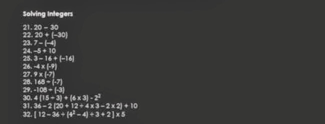 Solving Integers 
21 20-30
22. 20+(-30)
23. 7-(-4)
24. -5+10
25. 3-16+(-16)
26. -4* (-9)
27. 9* (-7)
28. 168/ (-7)
29. -108/ (-3)
30. 4(15-3)+(6* 3)-2^2
31. 36-2(20+12+4* 3-2* 2)+10
32. [12-36/ (4^2-4)/ 3+2]* 5