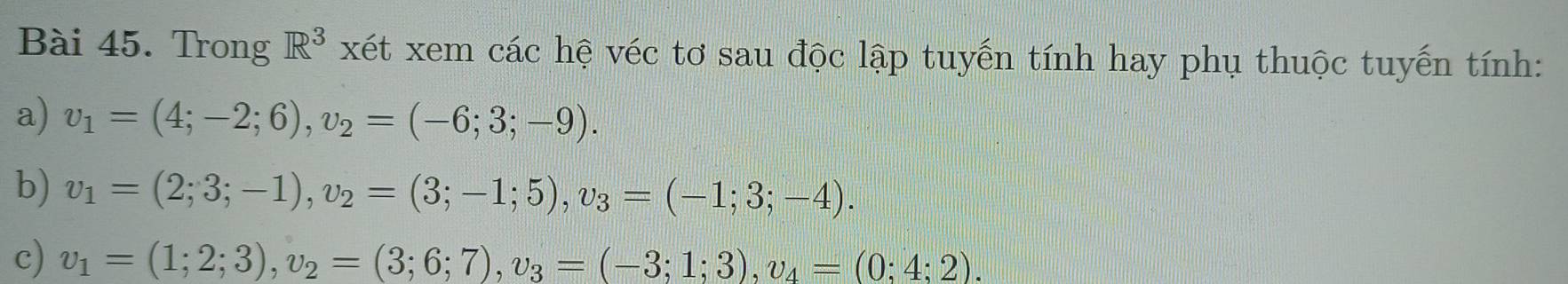 Trong R^3 xét xem các hệ véc tơ sau độc lập tuyến tính hay phụ thuộc tuyến tính: 
a) v_1=(4;-2;6), v_2=(-6;3;-9). 
b) v_1=(2;3;-1), v_2=(3;-1;5), v_3=(-1;3;-4). 
c) v_1=(1;2;3), v_2=(3;6;7), v_3=(-3;1;3), v_4=(0;4;2).