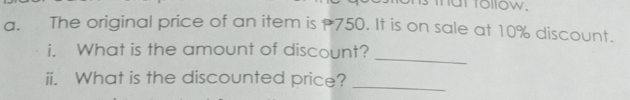 mat follow. 
a. The original price of an item is 750. It is on sale at 10% discount. 
_ 
i. What is the amount of discount? 
ii. What is the discounted price?_