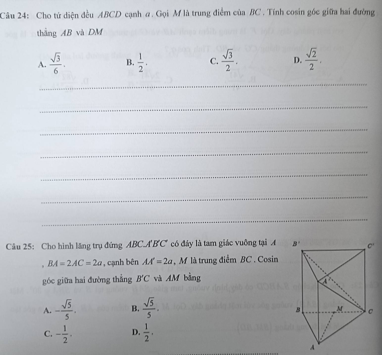 Cho tứ diện đều ABCD cạnh a. Gọi M là trung điểm của BC . Tính cosin góc giữa hai đường
thẳng AB và DM
A.  sqrt(3)/6 .  1/2 . C.  sqrt(3)/2 .  sqrt(2)/2 .
B.
D.
_
_
_
_
_
_
_
Câu 25: Cho hình lăng trụ đứng ABC.A'B'C' có đáy là tam giác vuông tại A 
, BA=2AC=2a , cạnh bên AA'=2a , M là trung điểm BC . Cosin
góc giữa hai đường thẳng B'C và AM bằng
A. - sqrt(5)/5 .  sqrt(5)/5 .
B.
C. - 1/2 .  1/2 .
D.