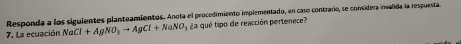 Responda a los siguientes planteamientos. Anota el procedimiento implementado, en caso contrario, se considera invalida la respuesta. 
7. La ecuación NaCl+AgNO_3to AgCl+NaNO_3 ¿a qué tipo de reacción pertenece?