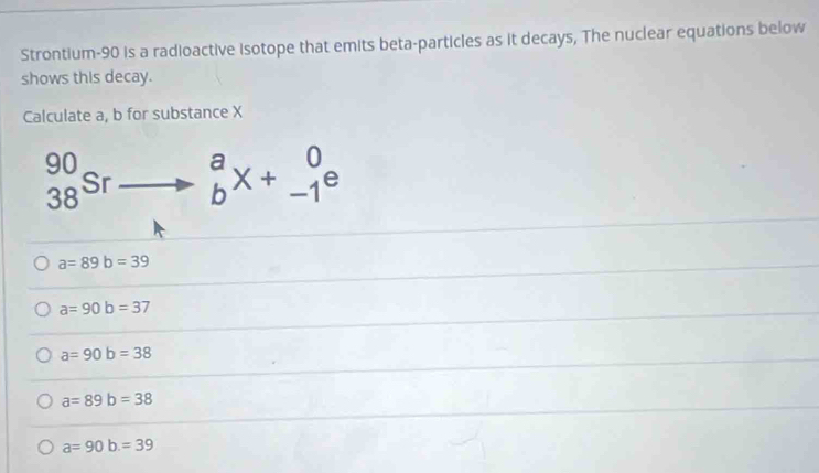 Strontium- 90 is a radioactive isotope that emits beta-particles as it decays, The nuclear equations below
shows this decay.
Calculate a, b for substance X
beginarrayr 90 38endarray Sr beginarrayr a bendarray X+beginarrayr 0 -1endarray e
a=89b=39
a=90b=37
a=90b=38
a=89b=38
a=90b=39