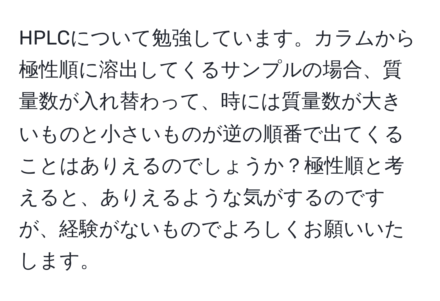 HPLCについて勉強しています。カラムから極性順に溶出してくるサンプルの場合、質量数が入れ替わって、時には質量数が大きいものと小さいものが逆の順番で出てくることはありえるのでしょうか？極性順と考えると、ありえるような気がするのですが、経験がないものでよろしくお願いいたします。