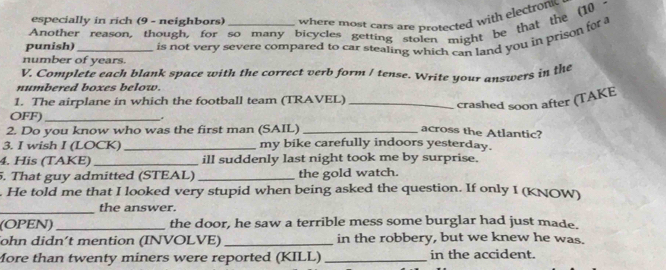 especially in rich (9 - neighbors) where most cars are protected with electrons . 
punish) Another reason, though, for so many bicycles getting stolen might be that the (10 
number of years. is not very severe compared to car stealing which can land you in prison for a 
V. Complete each blank space with the correct verb form / tense. Write your answers in the 
numbered boxes below. 
1. The airplane in which the football team (TRAVEL)_ 
crashed soon after (TAKE 
OFF)_ 
2. Do you know who was the first man (SAIL)_ 
across the Atlantic? 
3. I wish I (LOCK) _my bike carefully indoors yesterday. 
4. His (TAKE) _ill suddenly last night took me by surprise. 
5. That guy admitted (STEAL) _the gold watch. 
. He told me that I looked very stupid when being asked the question. If only I (KNOW) 
_the answer. 
(OPEN)_ the door, he saw a terrible mess some burglar had just made. 
ohn didn’t mention (INVOLVE)_ in the robbery, but we knew he was. 
More than twenty miners were reported (KILL) _in the accident.