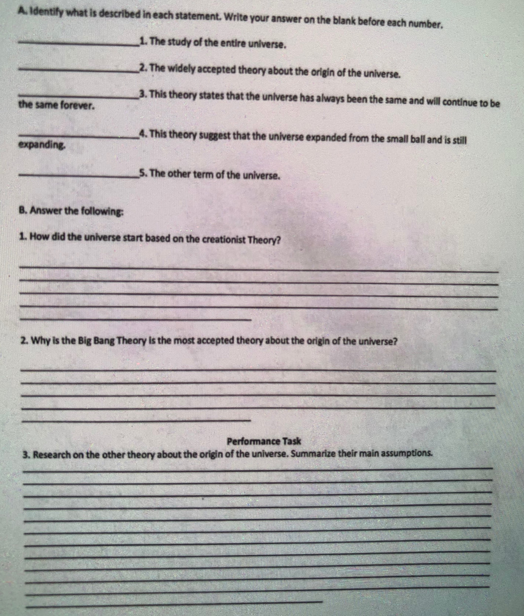 Identify what is described in each statement. Write your answer on the blank before each number, 
_1. The study of the entire universe. 
_2. The widely accepted theory about the origin of the universe. 
_3. This theory states that the universe has always been the same and will continue to be 
the same forever. 
_4. This theory suggest that the universe expanded from the small ball and is still 
expanding. 
_5. The other term of the universe. 
B. Answer the following: 
1. How did the universe start based on the creationist Theory? 
_ 
_ 
_ 
_ 
_ 
2. Why is the Big Bang Theory is the most accepted theory about the origin of the universe? 
_ 
_ 
_ 
_ 
_ 
Performance Task 
3. Research on the other theory about the origin of the universe. Summarize their main assumptions. 
_ 
_ 
_ 
_ 
_ 
_ 
_ 
_ 
_ 
_ 
_ 
_