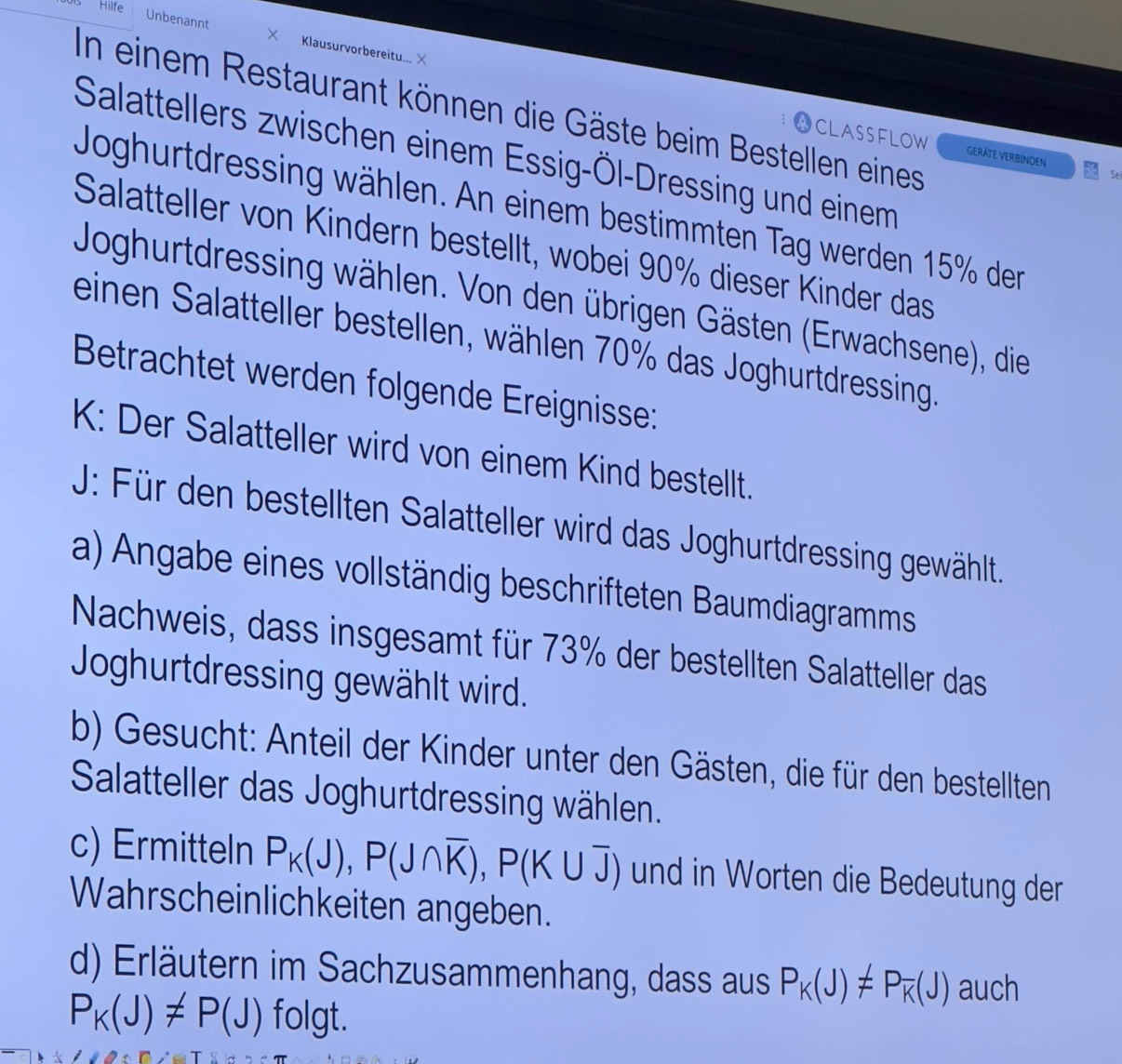 Hilfe 
Unbenannt Klausurvorbereitu... 
In einem Restaurant können die Gäste beim Bestellen eines 
Salattellers zwischen einem Essig-Öl-Dressing und einem 
CLASSFLOW GERÄTE VERBINDEN Se 
Joghurtdressing wählen. An einem bestimmten Tag werden 15% der 
Salatteller von Kindern bestellt, wobei 90% dieser Kinder das 
Joghurtdressing wählen. Von den übrigen Gästen (Erwachsene), die 
einen Salatteller bestellen, wählen 70% das Joghurtdressing. 
Betrachtet werden folgende Ereignisse: 
K: Der Salatteller wird von einem Kind bestellt. 
J: Für den bestellten Salatteller wird das Joghurtdressing gewählt. 
a) Angabe eines vollständig beschrifteten Baumdiagramms 
Nachweis, dass insgesamt für 73% der bestellten Salatteller das 
Joghurtdressing gewählt wird. 
b) Gesucht: Anteil der Kinder unter den Gästen, die für den bestellten 
Salatteller das Joghurtdressing wählen. 
c) Ermitteln P_K(J), P(J∩ overline K), P(K∪ overline J) und in Worten die Bedeutung der 
Wahrscheinlichkeiten angeben. 
d) Erläutern im Sachzusammenhang, dass aus P_K(J)!= P_overline K(J) auch
P_K(J)!= P(J) folgt.