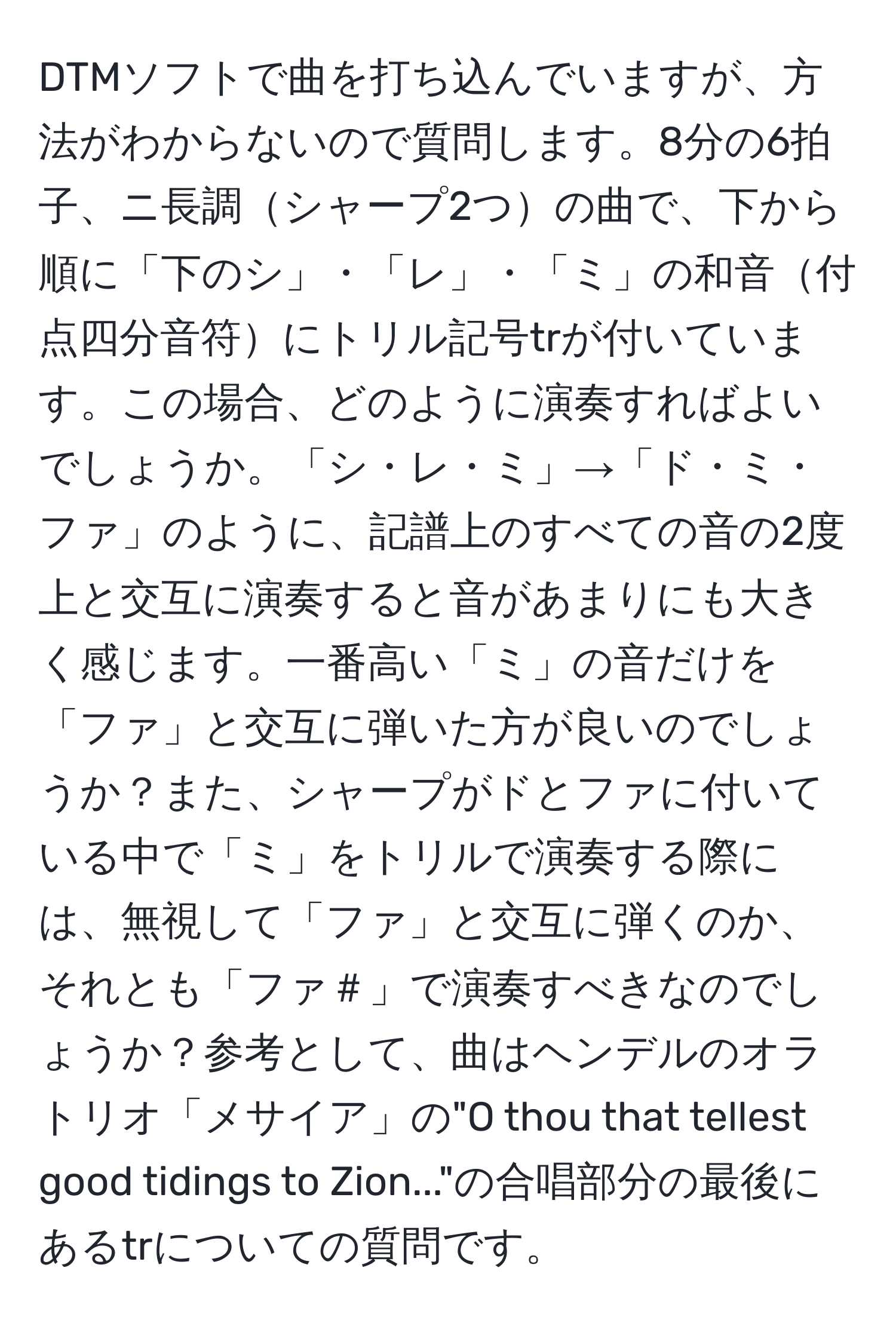 DTMソフトで曲を打ち込んでいますが、方法がわからないので質問します。8分の6拍子、ニ長調シャープ2つの曲で、下から順に「下のシ」・「レ」・「ミ」の和音付点四分音符にトリル記号trが付いています。この場合、どのように演奏すればよいでしょうか。「シ・レ・ミ」→「ド・ミ・ファ」のように、記譜上のすべての音の2度上と交互に演奏すると音があまりにも大きく感じます。一番高い「ミ」の音だけを「ファ」と交互に弾いた方が良いのでしょうか？また、シャープがドとファに付いている中で「ミ」をトリルで演奏する際には、無視して「ファ」と交互に弾くのか、それとも「ファ＃」で演奏すべきなのでしょうか？参考として、曲はヘンデルのオラトリオ「メサイア」の"O thou that tellest good tidings to Zion..."の合唱部分の最後にあるtrについての質問です。