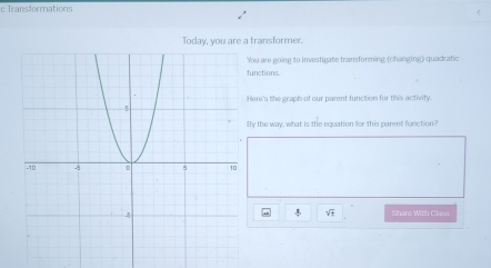 Transformations 
Today, you are a transformer. 
ou are going to investigate transforming (changing) quadratic 
unctions. 
ere's the graph of our parent function for this activity. 
y the way, what is the equation for this parent function? 
Share With Clasn