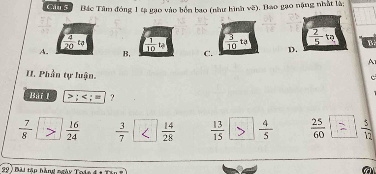 Bác Tâm đóng 1 tạ gạo vào bốn bao (như hình vẽ). Bao gạo nặng nhất là:
 3/10 
 2/5  ta
frac overline 420 tạ tạ B
A.
B.
 1/10  tạ D.
C.
A
II. Phần tự luận.
c
Bài 1 > ;
 7/8   16/24   3/7   14/28   13/15   4/5   25/60   5/12 
22 ) Bài tập hằng ngày Toán 4º