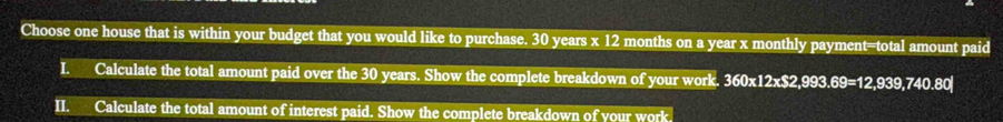 Choose one house that is within your budget that you would like to purchase. 30 years x 12 months on a year x monthly payment=total amount paid 
I. Calculate the total amount paid over the 30 years. Show the complete breakdown of your work. 360x12x$2,993.69=12,939,740.80
II. Calculate the total amount of interest paid. Show the complete breakdown of your work.